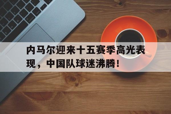 爱游戏-内马尔迎来十五赛季高光表现，中国队球迷沸腾！的简单介绍